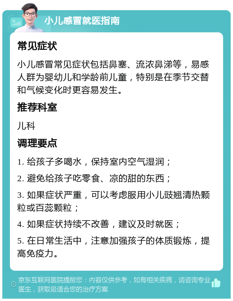 小儿感冒就医指南 常见症状 小儿感冒常见症状包括鼻塞、流浓鼻涕等，易感人群为婴幼儿和学龄前儿童，特别是在季节交替和气候变化时更容易发生。 推荐科室 儿科 调理要点 1. 给孩子多喝水，保持室内空气湿润； 2. 避免给孩子吃零食、凉的甜的东西； 3. 如果症状严重，可以考虑服用小儿豉翘清热颗粒或百蕊颗粒； 4. 如果症状持续不改善，建议及时就医； 5. 在日常生活中，注意加强孩子的体质锻炼，提高免疫力。