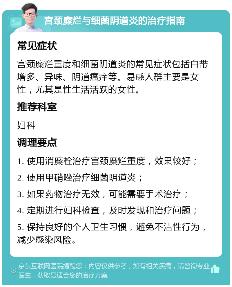 宫颈糜烂与细菌阴道炎的治疗指南 常见症状 宫颈糜烂重度和细菌阴道炎的常见症状包括白带增多、异味、阴道瘙痒等。易感人群主要是女性，尤其是性生活活跃的女性。 推荐科室 妇科 调理要点 1. 使用消糜栓治疗宫颈糜烂重度，效果较好； 2. 使用甲硝唑治疗细菌阴道炎； 3. 如果药物治疗无效，可能需要手术治疗； 4. 定期进行妇科检查，及时发现和治疗问题； 5. 保持良好的个人卫生习惯，避免不洁性行为，减少感染风险。