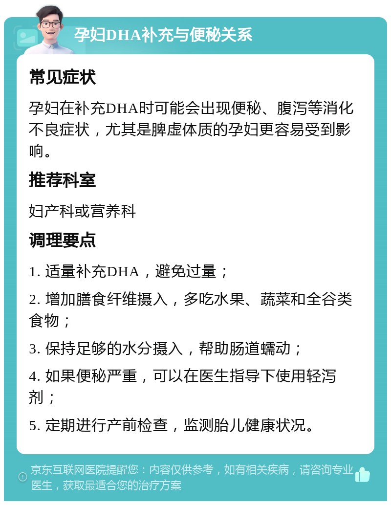 孕妇DHA补充与便秘关系 常见症状 孕妇在补充DHA时可能会出现便秘、腹泻等消化不良症状，尤其是脾虚体质的孕妇更容易受到影响。 推荐科室 妇产科或营养科 调理要点 1. 适量补充DHA，避免过量； 2. 增加膳食纤维摄入，多吃水果、蔬菜和全谷类食物； 3. 保持足够的水分摄入，帮助肠道蠕动； 4. 如果便秘严重，可以在医生指导下使用轻泻剂； 5. 定期进行产前检查，监测胎儿健康状况。