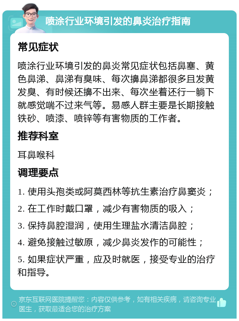 喷涂行业环境引发的鼻炎治疗指南 常见症状 喷涂行业环境引发的鼻炎常见症状包括鼻塞、黄色鼻涕、鼻涕有臭味、每次擤鼻涕都很多且发黄发臭、有时候还擤不出来、每次坐着还行一躺下就感觉喘不过来气等。易感人群主要是长期接触铁砂、喷漆、喷锌等有害物质的工作者。 推荐科室 耳鼻喉科 调理要点 1. 使用头孢类或阿莫西林等抗生素治疗鼻窦炎； 2. 在工作时戴口罩，减少有害物质的吸入； 3. 保持鼻腔湿润，使用生理盐水清洁鼻腔； 4. 避免接触过敏原，减少鼻炎发作的可能性； 5. 如果症状严重，应及时就医，接受专业的治疗和指导。