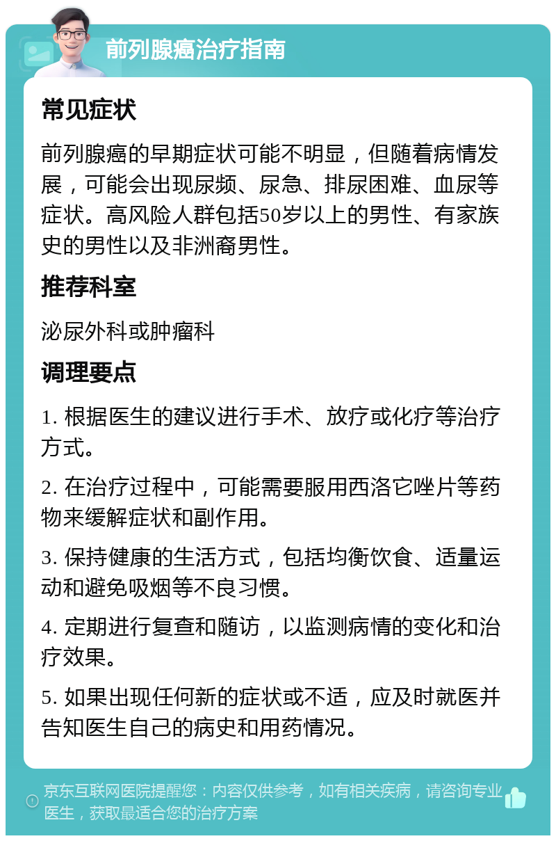 前列腺癌治疗指南 常见症状 前列腺癌的早期症状可能不明显，但随着病情发展，可能会出现尿频、尿急、排尿困难、血尿等症状。高风险人群包括50岁以上的男性、有家族史的男性以及非洲裔男性。 推荐科室 泌尿外科或肿瘤科 调理要点 1. 根据医生的建议进行手术、放疗或化疗等治疗方式。 2. 在治疗过程中，可能需要服用西洛它唑片等药物来缓解症状和副作用。 3. 保持健康的生活方式，包括均衡饮食、适量运动和避免吸烟等不良习惯。 4. 定期进行复查和随访，以监测病情的变化和治疗效果。 5. 如果出现任何新的症状或不适，应及时就医并告知医生自己的病史和用药情况。