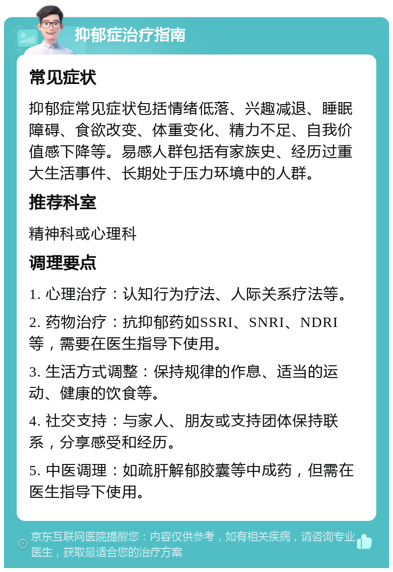 抑郁症治疗指南 常见症状 抑郁症常见症状包括情绪低落、兴趣减退、睡眠障碍、食欲改变、体重变化、精力不足、自我价值感下降等。易感人群包括有家族史、经历过重大生活事件、长期处于压力环境中的人群。 推荐科室 精神科或心理科 调理要点 1. 心理治疗：认知行为疗法、人际关系疗法等。 2. 药物治疗：抗抑郁药如SSRI、SNRI、NDRI等，需要在医生指导下使用。 3. 生活方式调整：保持规律的作息、适当的运动、健康的饮食等。 4. 社交支持：与家人、朋友或支持团体保持联系，分享感受和经历。 5. 中医调理：如疏肝解郁胶囊等中成药，但需在医生指导下使用。