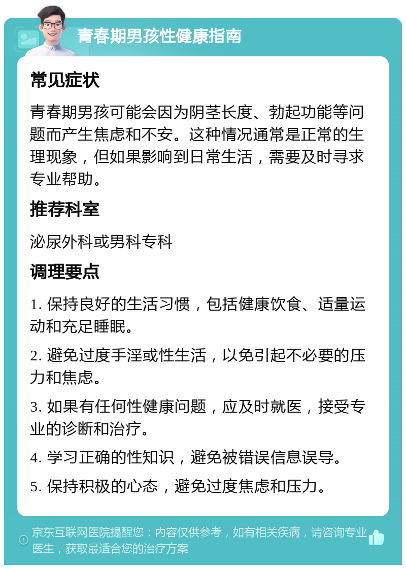 青春期男孩性健康指南 常见症状 青春期男孩可能会因为阴茎长度、勃起功能等问题而产生焦虑和不安。这种情况通常是正常的生理现象，但如果影响到日常生活，需要及时寻求专业帮助。 推荐科室 泌尿外科或男科专科 调理要点 1. 保持良好的生活习惯，包括健康饮食、适量运动和充足睡眠。 2. 避免过度手淫或性生活，以免引起不必要的压力和焦虑。 3. 如果有任何性健康问题，应及时就医，接受专业的诊断和治疗。 4. 学习正确的性知识，避免被错误信息误导。 5. 保持积极的心态，避免过度焦虑和压力。