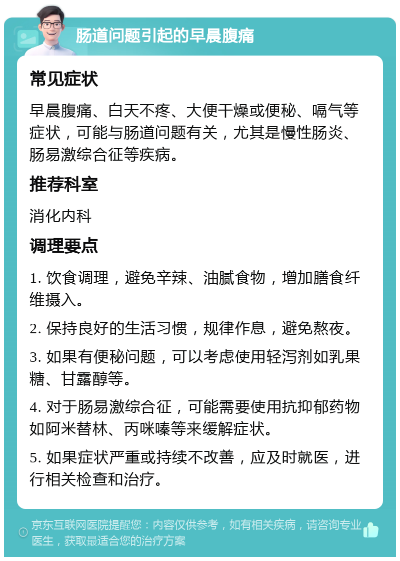 肠道问题引起的早晨腹痛 常见症状 早晨腹痛、白天不疼、大便干燥或便秘、嗝气等症状，可能与肠道问题有关，尤其是慢性肠炎、肠易激综合征等疾病。 推荐科室 消化内科 调理要点 1. 饮食调理，避免辛辣、油腻食物，增加膳食纤维摄入。 2. 保持良好的生活习惯，规律作息，避免熬夜。 3. 如果有便秘问题，可以考虑使用轻泻剂如乳果糖、甘露醇等。 4. 对于肠易激综合征，可能需要使用抗抑郁药物如阿米替林、丙咪嗪等来缓解症状。 5. 如果症状严重或持续不改善，应及时就医，进行相关检查和治疗。