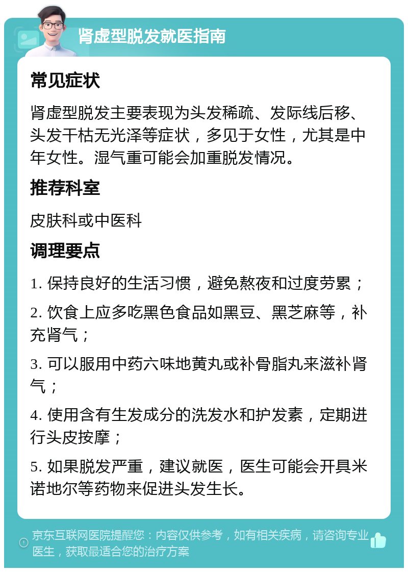 肾虚型脱发就医指南 常见症状 肾虚型脱发主要表现为头发稀疏、发际线后移、头发干枯无光泽等症状，多见于女性，尤其是中年女性。湿气重可能会加重脱发情况。 推荐科室 皮肤科或中医科 调理要点 1. 保持良好的生活习惯，避免熬夜和过度劳累； 2. 饮食上应多吃黑色食品如黑豆、黑芝麻等，补充肾气； 3. 可以服用中药六味地黄丸或补骨脂丸来滋补肾气； 4. 使用含有生发成分的洗发水和护发素，定期进行头皮按摩； 5. 如果脱发严重，建议就医，医生可能会开具米诺地尔等药物来促进头发生长。