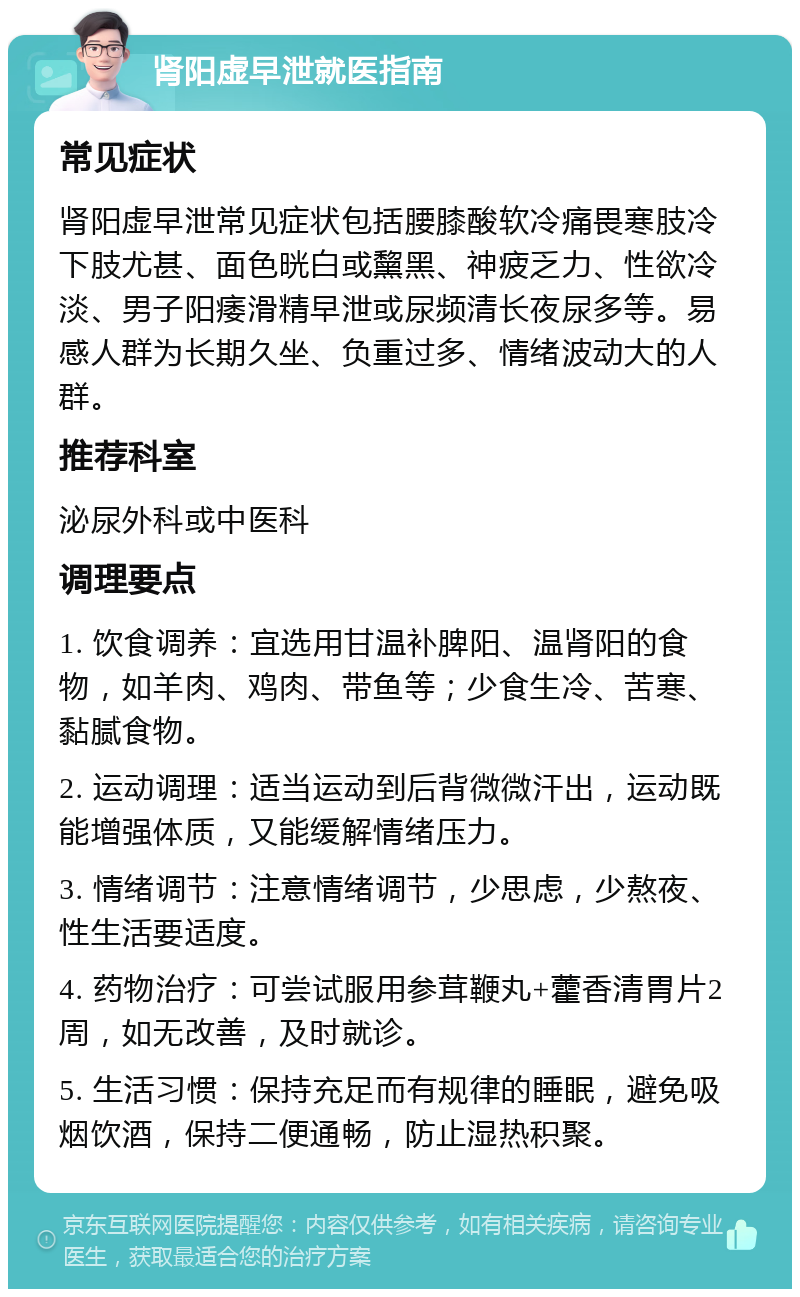 肾阳虚早泄就医指南 常见症状 肾阳虚早泄常见症状包括腰膝酸软冷痛畏寒肢冷下肢尤甚、面色晄白或黧黑、神疲乏力、性欲冷淡、男子阳痿滑精早泄或尿频清长夜尿多等。易感人群为长期久坐、负重过多、情绪波动大的人群。 推荐科室 泌尿外科或中医科 调理要点 1. 饮食调养：宜选用甘温补脾阳、温肾阳的食物，如羊肉、鸡肉、带鱼等；少食生冷、苦寒、黏腻食物。 2. 运动调理：适当运动到后背微微汗出，运动既能增强体质，又能缓解情绪压力。 3. 情绪调节：注意情绪调节，少思虑，少熬夜、性生活要适度。 4. 药物治疗：可尝试服用参茸鞭丸+藿香清胃片2周，如无改善，及时就诊。 5. 生活习惯：保持充足而有规律的睡眠，避免吸烟饮酒，保持二便通畅，防止湿热积聚。