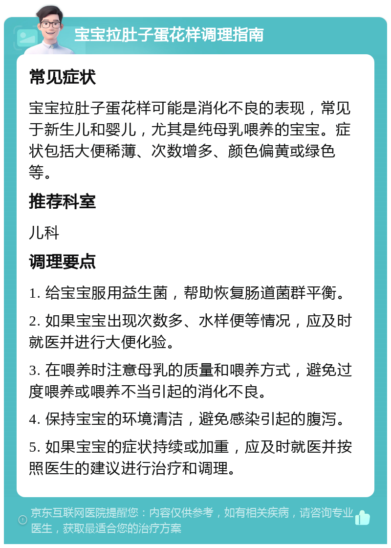 宝宝拉肚子蛋花样调理指南 常见症状 宝宝拉肚子蛋花样可能是消化不良的表现，常见于新生儿和婴儿，尤其是纯母乳喂养的宝宝。症状包括大便稀薄、次数增多、颜色偏黄或绿色等。 推荐科室 儿科 调理要点 1. 给宝宝服用益生菌，帮助恢复肠道菌群平衡。 2. 如果宝宝出现次数多、水样便等情况，应及时就医并进行大便化验。 3. 在喂养时注意母乳的质量和喂养方式，避免过度喂养或喂养不当引起的消化不良。 4. 保持宝宝的环境清洁，避免感染引起的腹泻。 5. 如果宝宝的症状持续或加重，应及时就医并按照医生的建议进行治疗和调理。