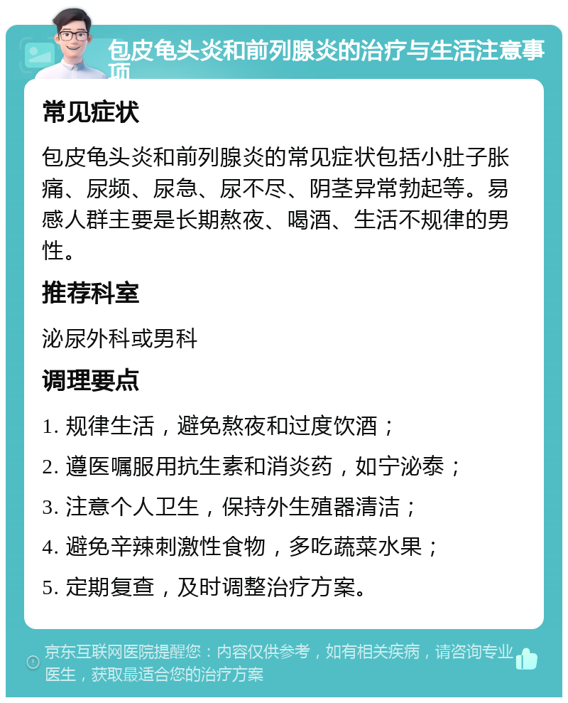 包皮龟头炎和前列腺炎的治疗与生活注意事项 常见症状 包皮龟头炎和前列腺炎的常见症状包括小肚子胀痛、尿频、尿急、尿不尽、阴茎异常勃起等。易感人群主要是长期熬夜、喝酒、生活不规律的男性。 推荐科室 泌尿外科或男科 调理要点 1. 规律生活，避免熬夜和过度饮酒； 2. 遵医嘱服用抗生素和消炎药，如宁泌泰； 3. 注意个人卫生，保持外生殖器清洁； 4. 避免辛辣刺激性食物，多吃蔬菜水果； 5. 定期复查，及时调整治疗方案。