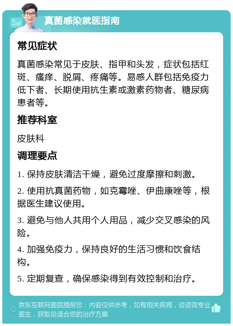 真菌感染就医指南 常见症状 真菌感染常见于皮肤、指甲和头发，症状包括红斑、瘙痒、脱屑、疼痛等。易感人群包括免疫力低下者、长期使用抗生素或激素药物者、糖尿病患者等。 推荐科室 皮肤科 调理要点 1. 保持皮肤清洁干燥，避免过度摩擦和刺激。 2. 使用抗真菌药物，如克霉唑、伊曲康唑等，根据医生建议使用。 3. 避免与他人共用个人用品，减少交叉感染的风险。 4. 加强免疫力，保持良好的生活习惯和饮食结构。 5. 定期复查，确保感染得到有效控制和治疗。