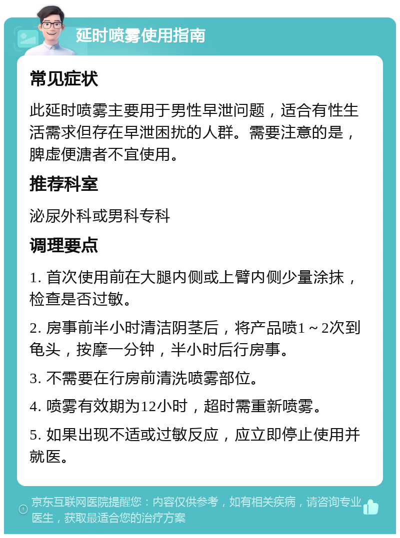 延时喷雾使用指南 常见症状 此延时喷雾主要用于男性早泄问题，适合有性生活需求但存在早泄困扰的人群。需要注意的是，脾虚便溏者不宜使用。 推荐科室 泌尿外科或男科专科 调理要点 1. 首次使用前在大腿内侧或上臂内侧少量涂抹，检查是否过敏。 2. 房事前半小时清洁阴茎后，将产品喷1～2次到龟头，按摩一分钟，半小时后行房事。 3. 不需要在行房前清洗喷雾部位。 4. 喷雾有效期为12小时，超时需重新喷雾。 5. 如果出现不适或过敏反应，应立即停止使用并就医。