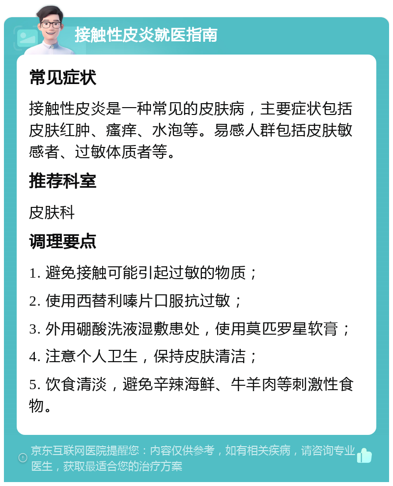 接触性皮炎就医指南 常见症状 接触性皮炎是一种常见的皮肤病，主要症状包括皮肤红肿、瘙痒、水泡等。易感人群包括皮肤敏感者、过敏体质者等。 推荐科室 皮肤科 调理要点 1. 避免接触可能引起过敏的物质； 2. 使用西替利嗪片口服抗过敏； 3. 外用硼酸洗液湿敷患处，使用莫匹罗星软膏； 4. 注意个人卫生，保持皮肤清洁； 5. 饮食清淡，避免辛辣海鲜、牛羊肉等刺激性食物。