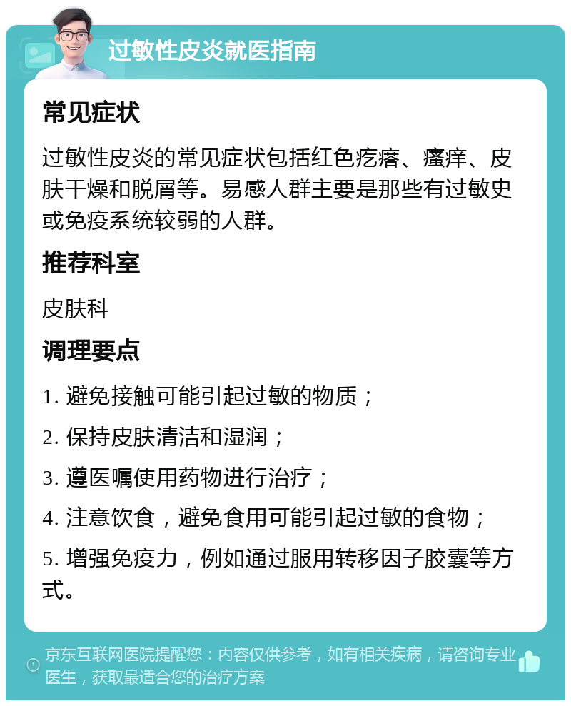 过敏性皮炎就医指南 常见症状 过敏性皮炎的常见症状包括红色疙瘩、瘙痒、皮肤干燥和脱屑等。易感人群主要是那些有过敏史或免疫系统较弱的人群。 推荐科室 皮肤科 调理要点 1. 避免接触可能引起过敏的物质； 2. 保持皮肤清洁和湿润； 3. 遵医嘱使用药物进行治疗； 4. 注意饮食，避免食用可能引起过敏的食物； 5. 增强免疫力，例如通过服用转移因子胶囊等方式。