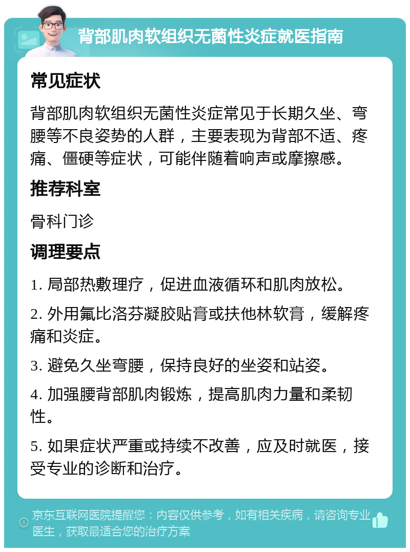 背部肌肉软组织无菌性炎症就医指南 常见症状 背部肌肉软组织无菌性炎症常见于长期久坐、弯腰等不良姿势的人群，主要表现为背部不适、疼痛、僵硬等症状，可能伴随着响声或摩擦感。 推荐科室 骨科门诊 调理要点 1. 局部热敷理疗，促进血液循环和肌肉放松。 2. 外用氟比洛芬凝胶贴膏或扶他林软膏，缓解疼痛和炎症。 3. 避免久坐弯腰，保持良好的坐姿和站姿。 4. 加强腰背部肌肉锻炼，提高肌肉力量和柔韧性。 5. 如果症状严重或持续不改善，应及时就医，接受专业的诊断和治疗。