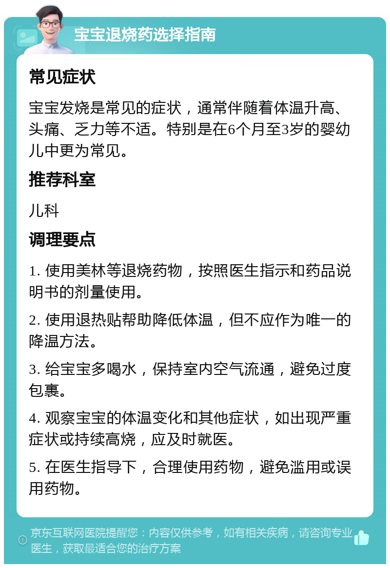 宝宝退烧药选择指南 常见症状 宝宝发烧是常见的症状，通常伴随着体温升高、头痛、乏力等不适。特别是在6个月至3岁的婴幼儿中更为常见。 推荐科室 儿科 调理要点 1. 使用美林等退烧药物，按照医生指示和药品说明书的剂量使用。 2. 使用退热贴帮助降低体温，但不应作为唯一的降温方法。 3. 给宝宝多喝水，保持室内空气流通，避免过度包裹。 4. 观察宝宝的体温变化和其他症状，如出现严重症状或持续高烧，应及时就医。 5. 在医生指导下，合理使用药物，避免滥用或误用药物。