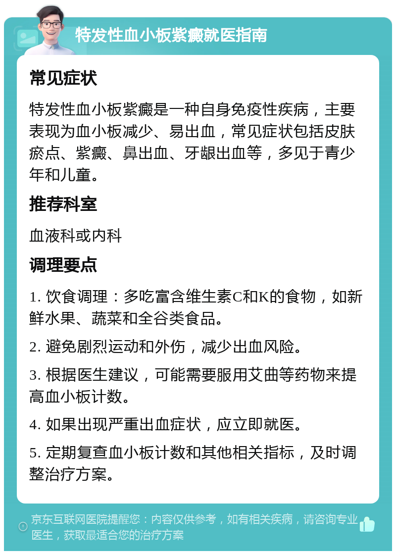 特发性血小板紫癜就医指南 常见症状 特发性血小板紫癜是一种自身免疫性疾病，主要表现为血小板减少、易出血，常见症状包括皮肤瘀点、紫癜、鼻出血、牙龈出血等，多见于青少年和儿童。 推荐科室 血液科或内科 调理要点 1. 饮食调理：多吃富含维生素C和K的食物，如新鲜水果、蔬菜和全谷类食品。 2. 避免剧烈运动和外伤，减少出血风险。 3. 根据医生建议，可能需要服用艾曲等药物来提高血小板计数。 4. 如果出现严重出血症状，应立即就医。 5. 定期复查血小板计数和其他相关指标，及时调整治疗方案。