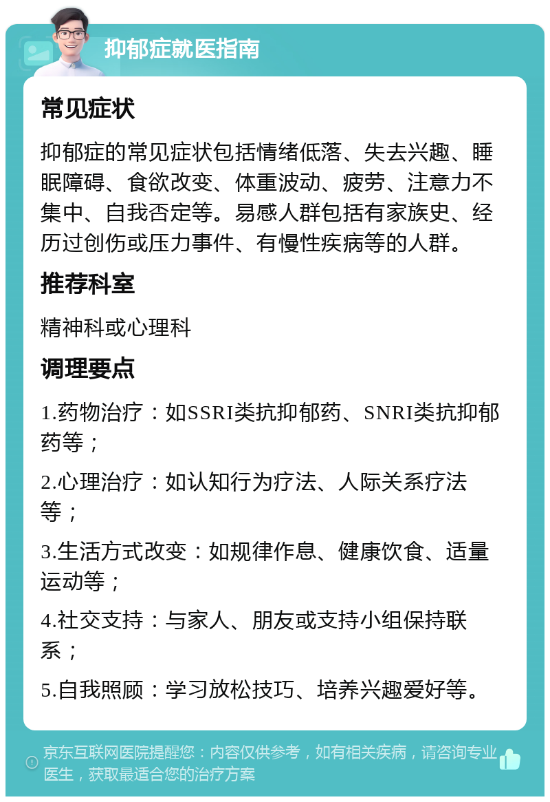 抑郁症就医指南 常见症状 抑郁症的常见症状包括情绪低落、失去兴趣、睡眠障碍、食欲改变、体重波动、疲劳、注意力不集中、自我否定等。易感人群包括有家族史、经历过创伤或压力事件、有慢性疾病等的人群。 推荐科室 精神科或心理科 调理要点 1.药物治疗：如SSRI类抗抑郁药、SNRI类抗抑郁药等； 2.心理治疗：如认知行为疗法、人际关系疗法等； 3.生活方式改变：如规律作息、健康饮食、适量运动等； 4.社交支持：与家人、朋友或支持小组保持联系； 5.自我照顾：学习放松技巧、培养兴趣爱好等。