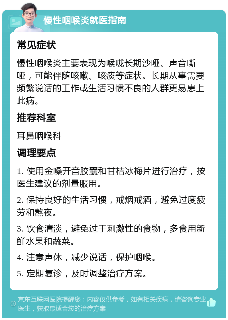 慢性咽喉炎就医指南 常见症状 慢性咽喉炎主要表现为喉咙长期沙哑、声音嘶哑，可能伴随咳嗽、咳痰等症状。长期从事需要频繁说话的工作或生活习惯不良的人群更易患上此病。 推荐科室 耳鼻咽喉科 调理要点 1. 使用金嗓开音胶囊和甘桔冰梅片进行治疗，按医生建议的剂量服用。 2. 保持良好的生活习惯，戒烟戒酒，避免过度疲劳和熬夜。 3. 饮食清淡，避免过于刺激性的食物，多食用新鲜水果和蔬菜。 4. 注意声休，减少说话，保护咽喉。 5. 定期复诊，及时调整治疗方案。