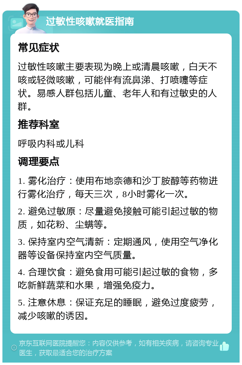 过敏性咳嗽就医指南 常见症状 过敏性咳嗽主要表现为晚上或清晨咳嗽，白天不咳或轻微咳嗽，可能伴有流鼻涕、打喷嚏等症状。易感人群包括儿童、老年人和有过敏史的人群。 推荐科室 呼吸内科或儿科 调理要点 1. 雾化治疗：使用布地奈德和沙丁胺醇等药物进行雾化治疗，每天三次，8小时雾化一次。 2. 避免过敏原：尽量避免接触可能引起过敏的物质，如花粉、尘螨等。 3. 保持室内空气清新：定期通风，使用空气净化器等设备保持室内空气质量。 4. 合理饮食：避免食用可能引起过敏的食物，多吃新鲜蔬菜和水果，增强免疫力。 5. 注意休息：保证充足的睡眠，避免过度疲劳，减少咳嗽的诱因。