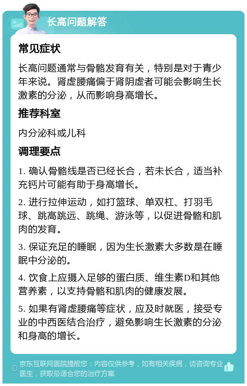 长高问题解答 常见症状 长高问题通常与骨骼发育有关，特别是对于青少年来说。肾虚腰痛偏于肾阴虚者可能会影响生长激素的分泌，从而影响身高增长。 推荐科室 内分泌科或儿科 调理要点 1. 确认骨骼线是否已经长合，若未长合，适当补充钙片可能有助于身高增长。 2. 进行拉伸运动，如打篮球、单双杠、打羽毛球、跳高跳远、跳绳、游泳等，以促进骨骼和肌肉的发育。 3. 保证充足的睡眠，因为生长激素大多数是在睡眠中分泌的。 4. 饮食上应摄入足够的蛋白质、维生素D和其他营养素，以支持骨骼和肌肉的健康发展。 5. 如果有肾虚腰痛等症状，应及时就医，接受专业的中西医结合治疗，避免影响生长激素的分泌和身高的增长。