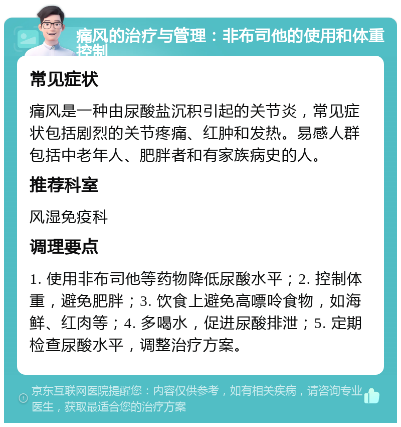 痛风的治疗与管理：非布司他的使用和体重控制 常见症状 痛风是一种由尿酸盐沉积引起的关节炎，常见症状包括剧烈的关节疼痛、红肿和发热。易感人群包括中老年人、肥胖者和有家族病史的人。 推荐科室 风湿免疫科 调理要点 1. 使用非布司他等药物降低尿酸水平；2. 控制体重，避免肥胖；3. 饮食上避免高嘌呤食物，如海鲜、红肉等；4. 多喝水，促进尿酸排泄；5. 定期检查尿酸水平，调整治疗方案。