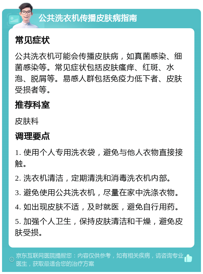 公共洗衣机传播皮肤病指南 常见症状 公共洗衣机可能会传播皮肤病，如真菌感染、细菌感染等。常见症状包括皮肤瘙痒、红斑、水泡、脱屑等。易感人群包括免疫力低下者、皮肤受损者等。 推荐科室 皮肤科 调理要点 1. 使用个人专用洗衣袋，避免与他人衣物直接接触。 2. 洗衣机清洁，定期清洗和消毒洗衣机内部。 3. 避免使用公共洗衣机，尽量在家中洗涤衣物。 4. 如出现皮肤不适，及时就医，避免自行用药。 5. 加强个人卫生，保持皮肤清洁和干燥，避免皮肤受损。