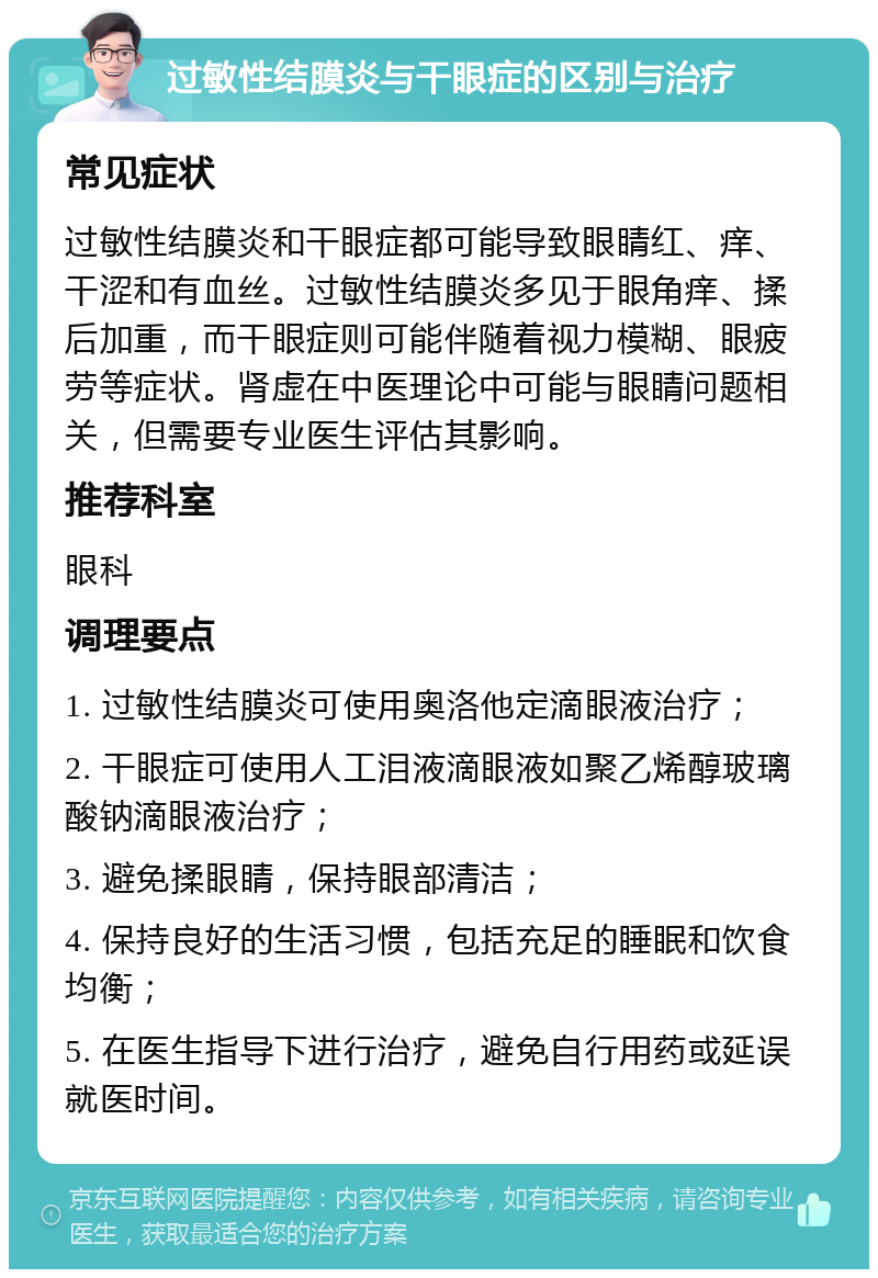 过敏性结膜炎与干眼症的区别与治疗 常见症状 过敏性结膜炎和干眼症都可能导致眼睛红、痒、干涩和有血丝。过敏性结膜炎多见于眼角痒、揉后加重，而干眼症则可能伴随着视力模糊、眼疲劳等症状。肾虚在中医理论中可能与眼睛问题相关，但需要专业医生评估其影响。 推荐科室 眼科 调理要点 1. 过敏性结膜炎可使用奥洛他定滴眼液治疗； 2. 干眼症可使用人工泪液滴眼液如聚乙烯醇玻璃酸钠滴眼液治疗； 3. 避免揉眼睛，保持眼部清洁； 4. 保持良好的生活习惯，包括充足的睡眠和饮食均衡； 5. 在医生指导下进行治疗，避免自行用药或延误就医时间。