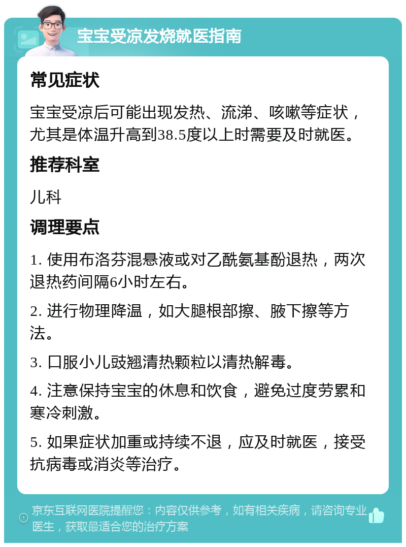 宝宝受凉发烧就医指南 常见症状 宝宝受凉后可能出现发热、流涕、咳嗽等症状，尤其是体温升高到38.5度以上时需要及时就医。 推荐科室 儿科 调理要点 1. 使用布洛芬混悬液或对乙酰氨基酚退热，两次退热药间隔6小时左右。 2. 进行物理降温，如大腿根部擦、腋下擦等方法。 3. 口服小儿豉翘清热颗粒以清热解毒。 4. 注意保持宝宝的休息和饮食，避免过度劳累和寒冷刺激。 5. 如果症状加重或持续不退，应及时就医，接受抗病毒或消炎等治疗。