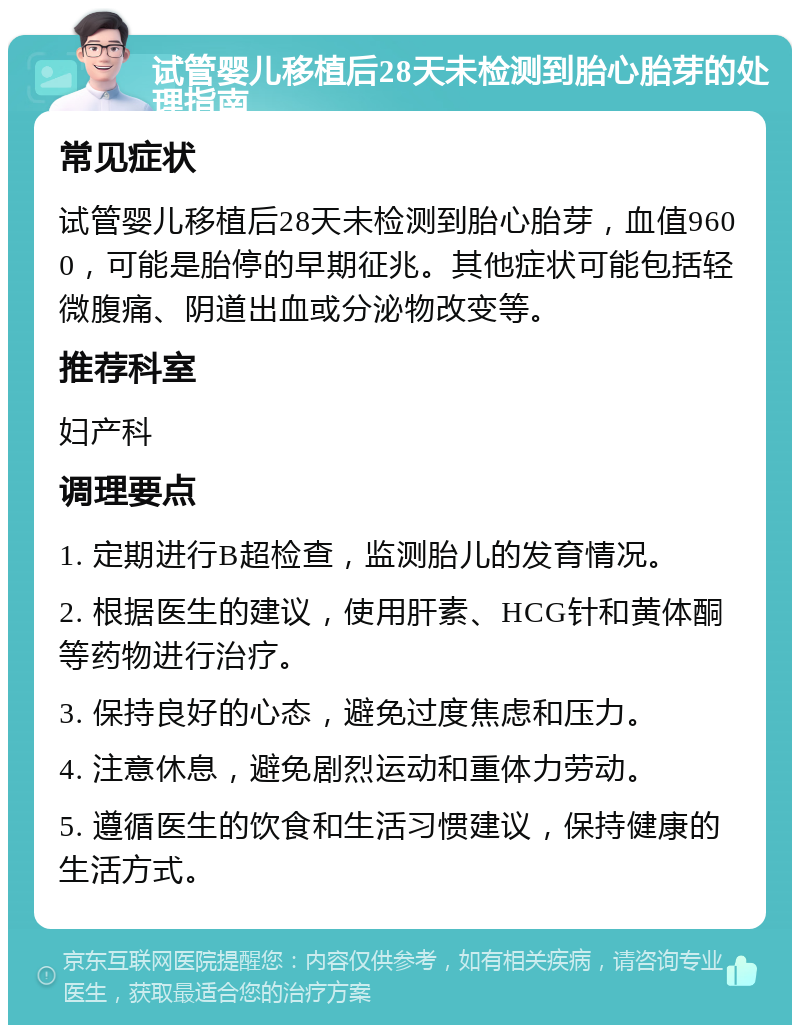 试管婴儿移植后28天未检测到胎心胎芽的处理指南 常见症状 试管婴儿移植后28天未检测到胎心胎芽，血值9600，可能是胎停的早期征兆。其他症状可能包括轻微腹痛、阴道出血或分泌物改变等。 推荐科室 妇产科 调理要点 1. 定期进行B超检查，监测胎儿的发育情况。 2. 根据医生的建议，使用肝素、HCG针和黄体酮等药物进行治疗。 3. 保持良好的心态，避免过度焦虑和压力。 4. 注意休息，避免剧烈运动和重体力劳动。 5. 遵循医生的饮食和生活习惯建议，保持健康的生活方式。