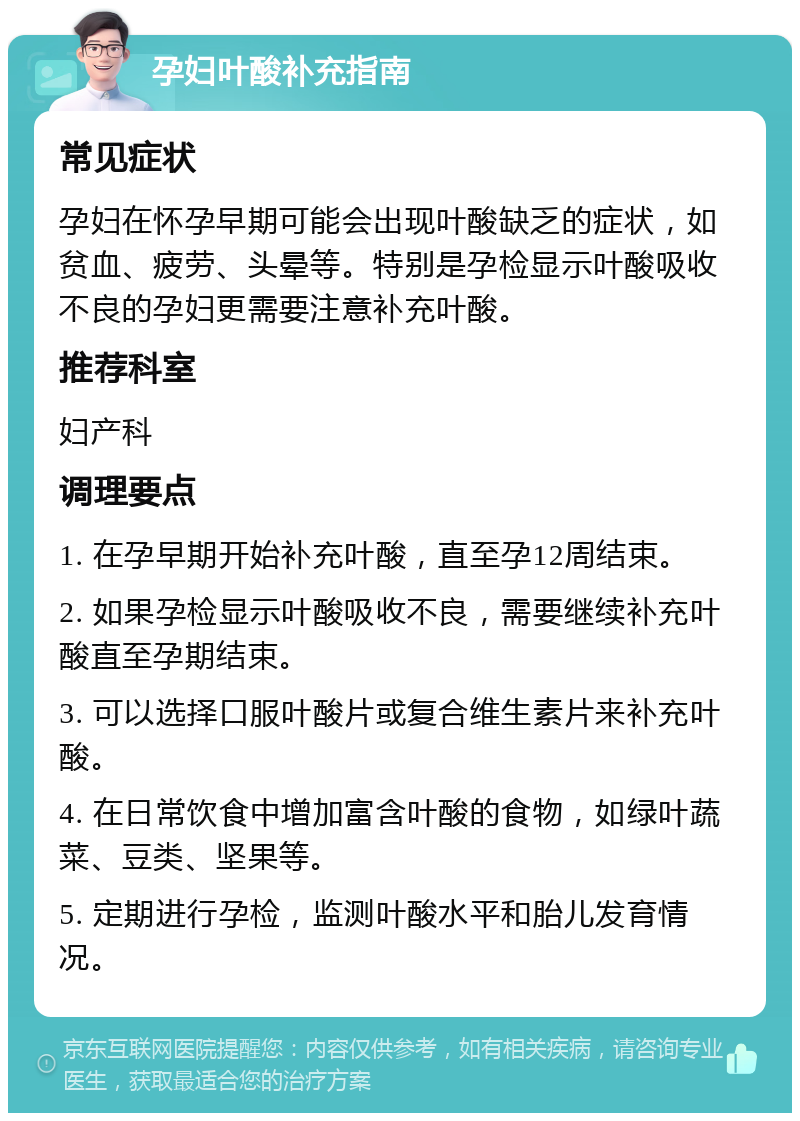 孕妇叶酸补充指南 常见症状 孕妇在怀孕早期可能会出现叶酸缺乏的症状，如贫血、疲劳、头晕等。特别是孕检显示叶酸吸收不良的孕妇更需要注意补充叶酸。 推荐科室 妇产科 调理要点 1. 在孕早期开始补充叶酸，直至孕12周结束。 2. 如果孕检显示叶酸吸收不良，需要继续补充叶酸直至孕期结束。 3. 可以选择口服叶酸片或复合维生素片来补充叶酸。 4. 在日常饮食中增加富含叶酸的食物，如绿叶蔬菜、豆类、坚果等。 5. 定期进行孕检，监测叶酸水平和胎儿发育情况。