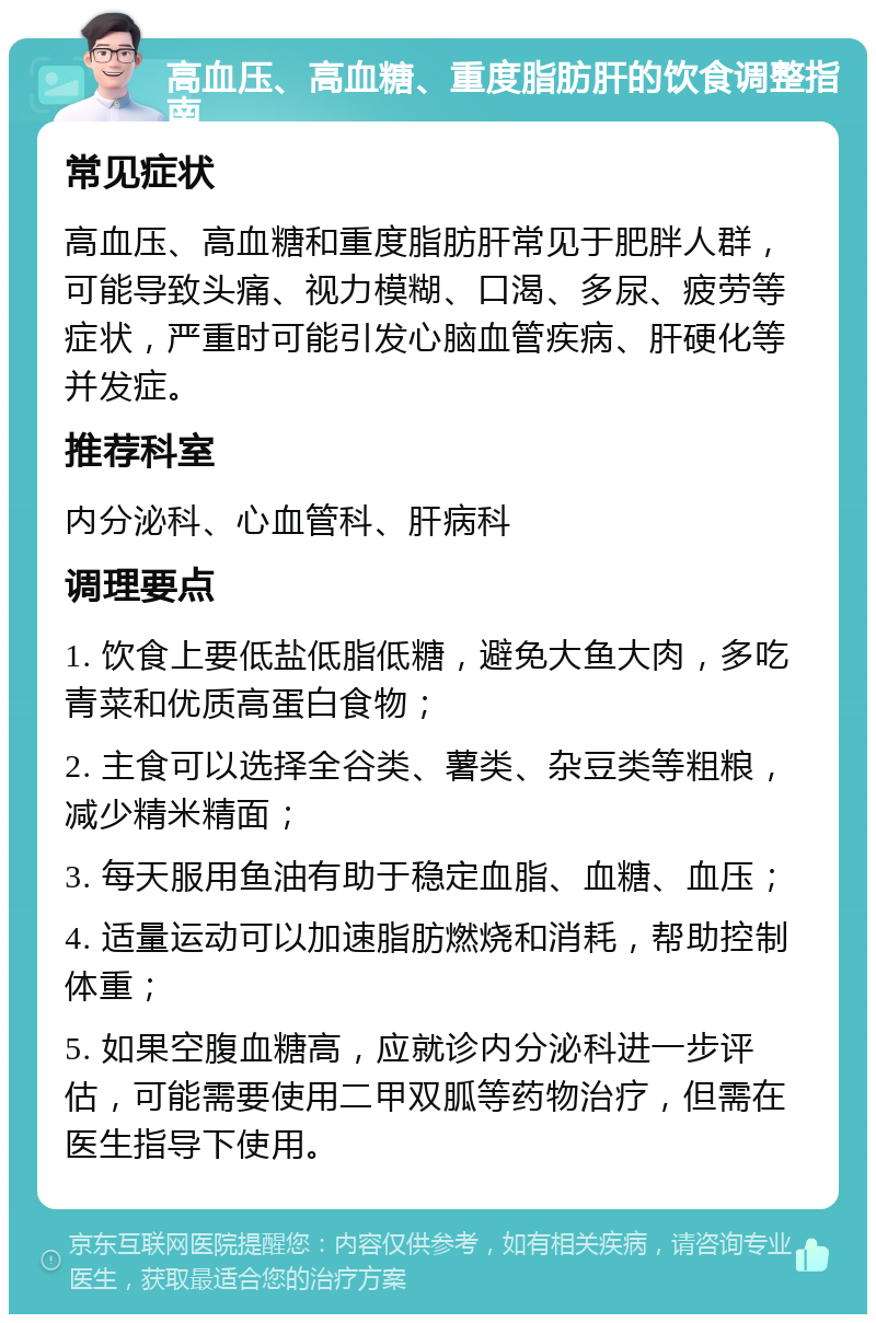 高血压、高血糖、重度脂肪肝的饮食调整指南 常见症状 高血压、高血糖和重度脂肪肝常见于肥胖人群，可能导致头痛、视力模糊、口渴、多尿、疲劳等症状，严重时可能引发心脑血管疾病、肝硬化等并发症。 推荐科室 内分泌科、心血管科、肝病科 调理要点 1. 饮食上要低盐低脂低糖，避免大鱼大肉，多吃青菜和优质高蛋白食物； 2. 主食可以选择全谷类、薯类、杂豆类等粗粮，减少精米精面； 3. 每天服用鱼油有助于稳定血脂、血糖、血压； 4. 适量运动可以加速脂肪燃烧和消耗，帮助控制体重； 5. 如果空腹血糖高，应就诊内分泌科进一步评估，可能需要使用二甲双胍等药物治疗，但需在医生指导下使用。