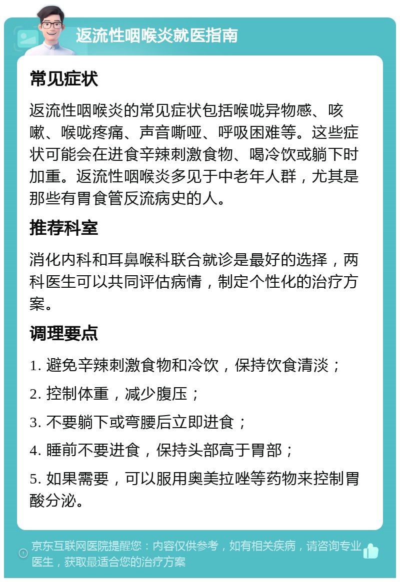 返流性咽喉炎就医指南 常见症状 返流性咽喉炎的常见症状包括喉咙异物感、咳嗽、喉咙疼痛、声音嘶哑、呼吸困难等。这些症状可能会在进食辛辣刺激食物、喝冷饮或躺下时加重。返流性咽喉炎多见于中老年人群，尤其是那些有胃食管反流病史的人。 推荐科室 消化内科和耳鼻喉科联合就诊是最好的选择，两科医生可以共同评估病情，制定个性化的治疗方案。 调理要点 1. 避免辛辣刺激食物和冷饮，保持饮食清淡； 2. 控制体重，减少腹压； 3. 不要躺下或弯腰后立即进食； 4. 睡前不要进食，保持头部高于胃部； 5. 如果需要，可以服用奥美拉唑等药物来控制胃酸分泌。