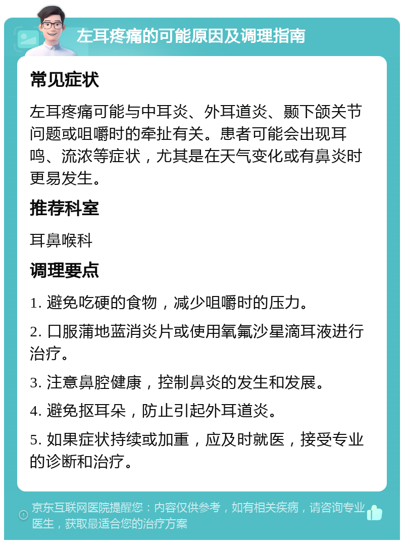 左耳疼痛的可能原因及调理指南 常见症状 左耳疼痛可能与中耳炎、外耳道炎、颞下颌关节问题或咀嚼时的牵扯有关。患者可能会出现耳鸣、流浓等症状，尤其是在天气变化或有鼻炎时更易发生。 推荐科室 耳鼻喉科 调理要点 1. 避免吃硬的食物，减少咀嚼时的压力。 2. 口服蒲地蓝消炎片或使用氧氟沙星滴耳液进行治疗。 3. 注意鼻腔健康，控制鼻炎的发生和发展。 4. 避免抠耳朵，防止引起外耳道炎。 5. 如果症状持续或加重，应及时就医，接受专业的诊断和治疗。