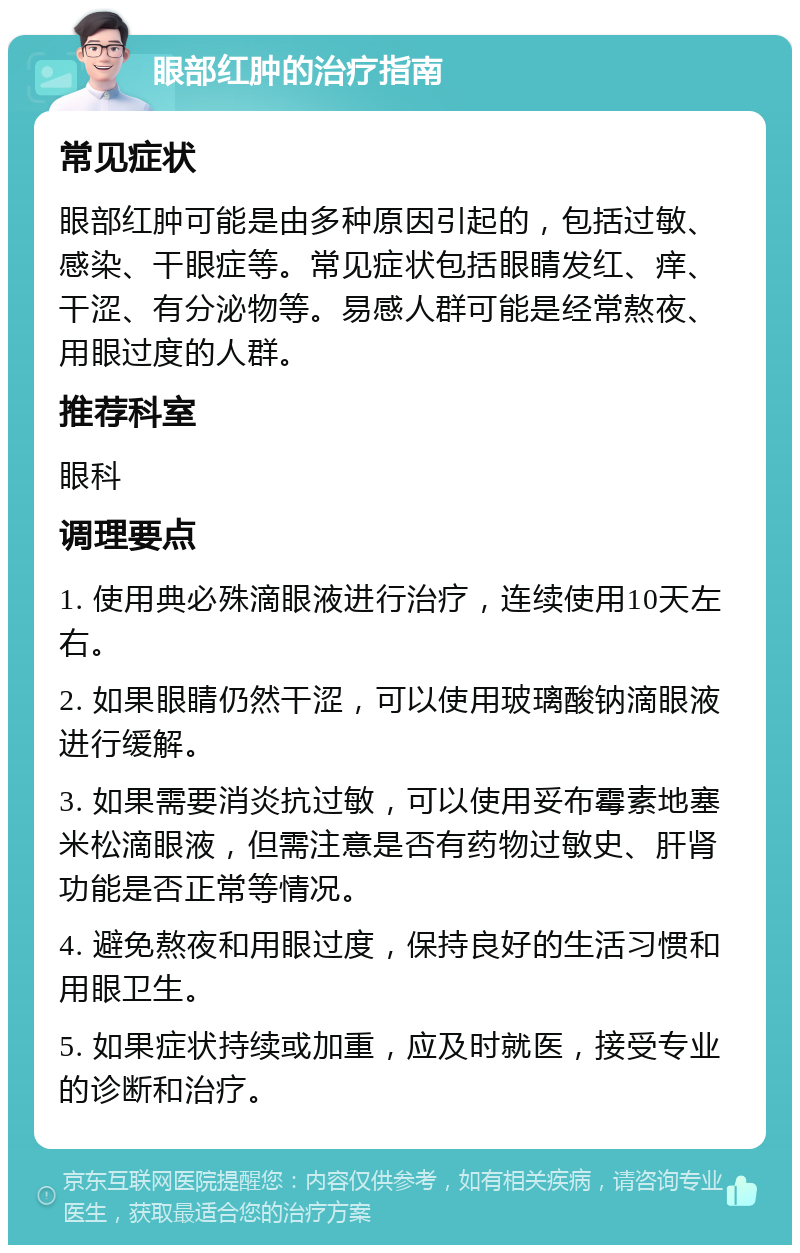 眼部红肿的治疗指南 常见症状 眼部红肿可能是由多种原因引起的，包括过敏、感染、干眼症等。常见症状包括眼睛发红、痒、干涩、有分泌物等。易感人群可能是经常熬夜、用眼过度的人群。 推荐科室 眼科 调理要点 1. 使用典必殊滴眼液进行治疗，连续使用10天左右。 2. 如果眼睛仍然干涩，可以使用玻璃酸钠滴眼液进行缓解。 3. 如果需要消炎抗过敏，可以使用妥布霉素地塞米松滴眼液，但需注意是否有药物过敏史、肝肾功能是否正常等情况。 4. 避免熬夜和用眼过度，保持良好的生活习惯和用眼卫生。 5. 如果症状持续或加重，应及时就医，接受专业的诊断和治疗。