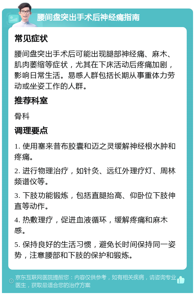 腰间盘突出手术后神经痛指南 常见症状 腰间盘突出手术后可能出现腿部神经痛、麻木、肌肉萎缩等症状，尤其在下床活动后疼痛加剧，影响日常生活。易感人群包括长期从事重体力劳动或坐姿工作的人群。 推荐科室 骨科 调理要点 1. 使用塞来昔布胶囊和迈之灵缓解神经根水肿和疼痛。 2. 进行物理治疗，如针灸、远红外理疗灯、周林频谱仪等。 3. 下肢功能锻炼，包括直腿抬高、仰卧位下肢伸直等动作。 4. 热敷理疗，促进血液循环，缓解疼痛和麻木感。 5. 保持良好的生活习惯，避免长时间保持同一姿势，注意腰部和下肢的保护和锻炼。