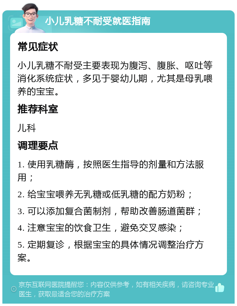 小儿乳糖不耐受就医指南 常见症状 小儿乳糖不耐受主要表现为腹泻、腹胀、呕吐等消化系统症状，多见于婴幼儿期，尤其是母乳喂养的宝宝。 推荐科室 儿科 调理要点 1. 使用乳糖酶，按照医生指导的剂量和方法服用； 2. 给宝宝喂养无乳糖或低乳糖的配方奶粉； 3. 可以添加复合菌制剂，帮助改善肠道菌群； 4. 注意宝宝的饮食卫生，避免交叉感染； 5. 定期复诊，根据宝宝的具体情况调整治疗方案。