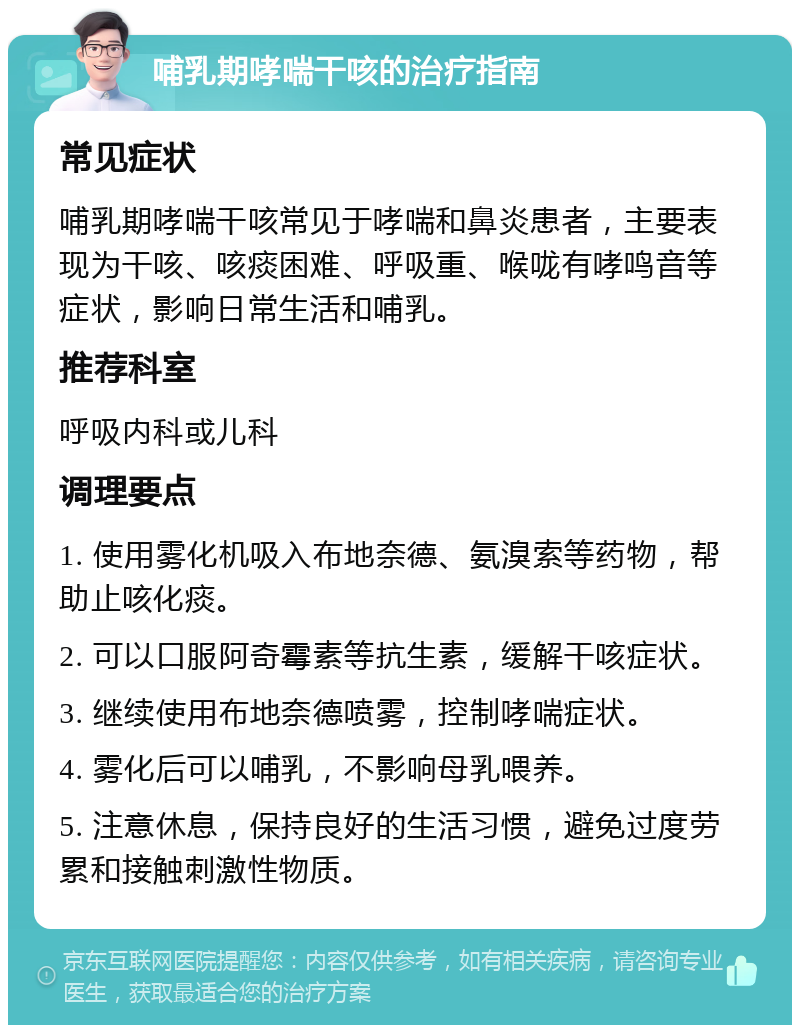 哺乳期哮喘干咳的治疗指南 常见症状 哺乳期哮喘干咳常见于哮喘和鼻炎患者，主要表现为干咳、咳痰困难、呼吸重、喉咙有哮鸣音等症状，影响日常生活和哺乳。 推荐科室 呼吸内科或儿科 调理要点 1. 使用雾化机吸入布地奈德、氨溴索等药物，帮助止咳化痰。 2. 可以口服阿奇霉素等抗生素，缓解干咳症状。 3. 继续使用布地奈德喷雾，控制哮喘症状。 4. 雾化后可以哺乳，不影响母乳喂养。 5. 注意休息，保持良好的生活习惯，避免过度劳累和接触刺激性物质。