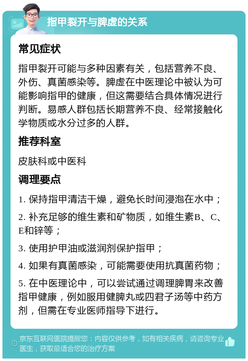 指甲裂开与脾虚的关系 常见症状 指甲裂开可能与多种因素有关，包括营养不良、外伤、真菌感染等。脾虚在中医理论中被认为可能影响指甲的健康，但这需要结合具体情况进行判断。易感人群包括长期营养不良、经常接触化学物质或水分过多的人群。 推荐科室 皮肤科或中医科 调理要点 1. 保持指甲清洁干燥，避免长时间浸泡在水中； 2. 补充足够的维生素和矿物质，如维生素B、C、E和锌等； 3. 使用护甲油或滋润剂保护指甲； 4. 如果有真菌感染，可能需要使用抗真菌药物； 5. 在中医理论中，可以尝试通过调理脾胃来改善指甲健康，例如服用健脾丸或四君子汤等中药方剂，但需在专业医师指导下进行。