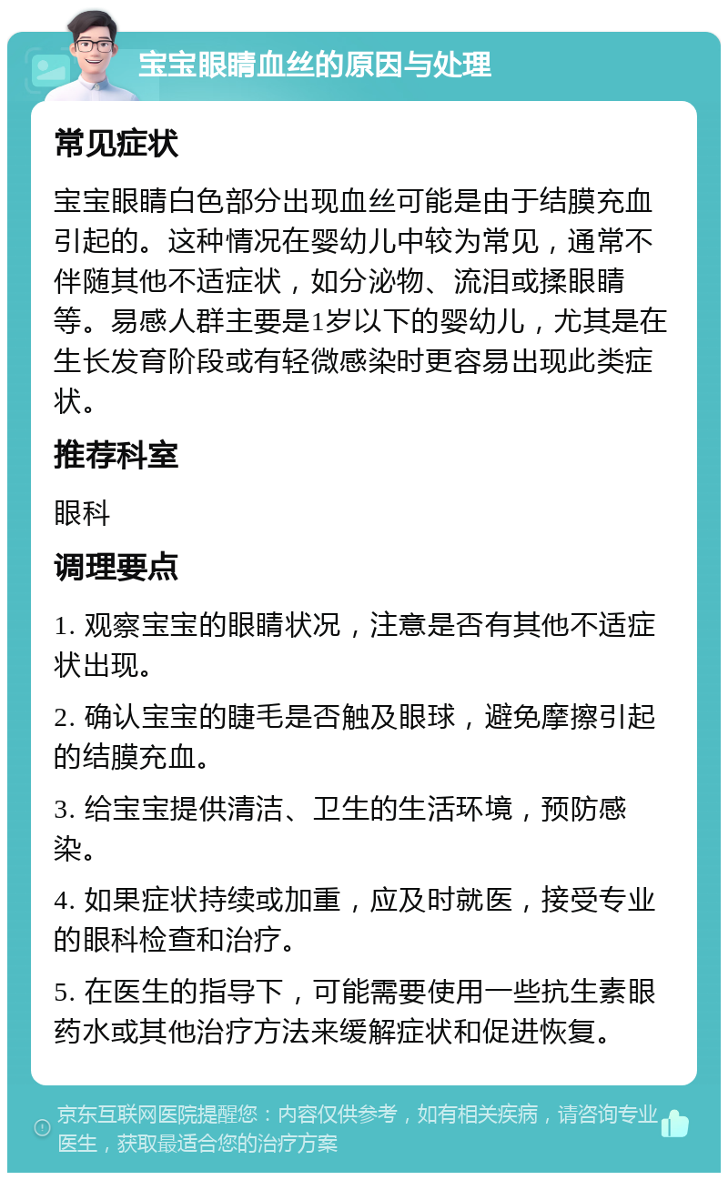 宝宝眼睛血丝的原因与处理 常见症状 宝宝眼睛白色部分出现血丝可能是由于结膜充血引起的。这种情况在婴幼儿中较为常见，通常不伴随其他不适症状，如分泌物、流泪或揉眼睛等。易感人群主要是1岁以下的婴幼儿，尤其是在生长发育阶段或有轻微感染时更容易出现此类症状。 推荐科室 眼科 调理要点 1. 观察宝宝的眼睛状况，注意是否有其他不适症状出现。 2. 确认宝宝的睫毛是否触及眼球，避免摩擦引起的结膜充血。 3. 给宝宝提供清洁、卫生的生活环境，预防感染。 4. 如果症状持续或加重，应及时就医，接受专业的眼科检查和治疗。 5. 在医生的指导下，可能需要使用一些抗生素眼药水或其他治疗方法来缓解症状和促进恢复。