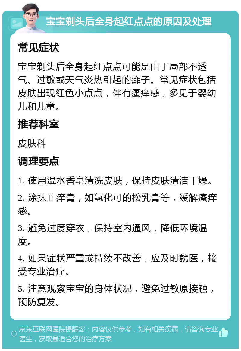 宝宝剃头后全身起红点点的原因及处理 常见症状 宝宝剃头后全身起红点点可能是由于局部不透气、过敏或天气炎热引起的痱子。常见症状包括皮肤出现红色小点点，伴有瘙痒感，多见于婴幼儿和儿童。 推荐科室 皮肤科 调理要点 1. 使用温水香皂清洗皮肤，保持皮肤清洁干燥。 2. 涂抹止痒膏，如氢化可的松乳膏等，缓解瘙痒感。 3. 避免过度穿衣，保持室内通风，降低环境温度。 4. 如果症状严重或持续不改善，应及时就医，接受专业治疗。 5. 注意观察宝宝的身体状况，避免过敏原接触，预防复发。