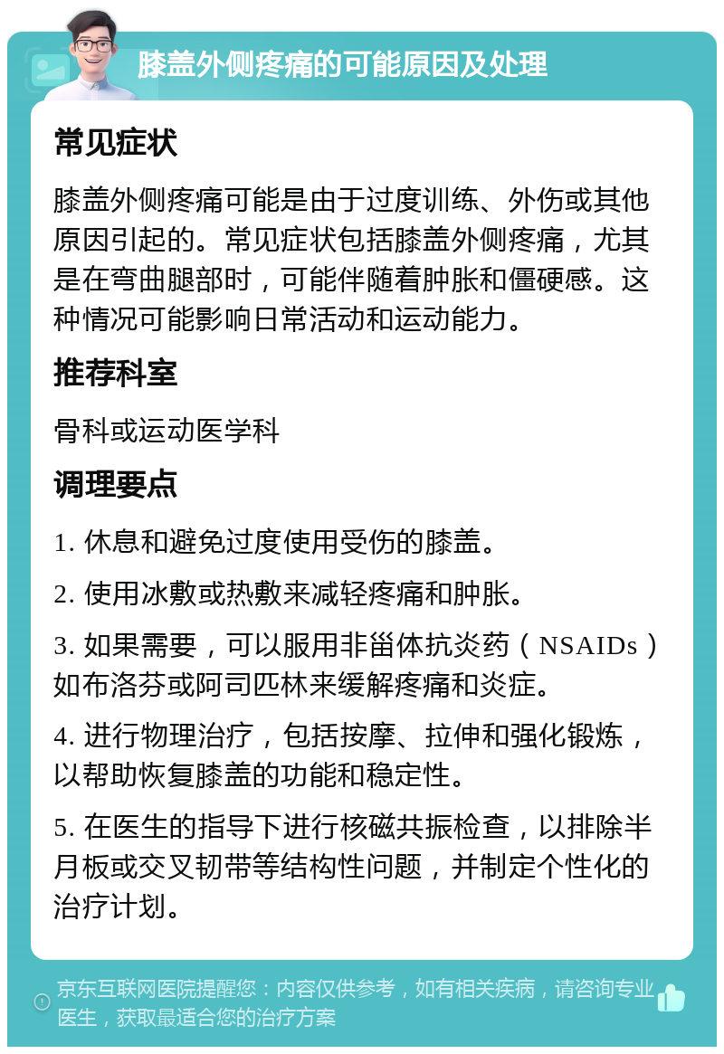 膝盖外侧疼痛的可能原因及处理 常见症状 膝盖外侧疼痛可能是由于过度训练、外伤或其他原因引起的。常见症状包括膝盖外侧疼痛，尤其是在弯曲腿部时，可能伴随着肿胀和僵硬感。这种情况可能影响日常活动和运动能力。 推荐科室 骨科或运动医学科 调理要点 1. 休息和避免过度使用受伤的膝盖。 2. 使用冰敷或热敷来减轻疼痛和肿胀。 3. 如果需要，可以服用非甾体抗炎药（NSAIDs）如布洛芬或阿司匹林来缓解疼痛和炎症。 4. 进行物理治疗，包括按摩、拉伸和强化锻炼，以帮助恢复膝盖的功能和稳定性。 5. 在医生的指导下进行核磁共振检查，以排除半月板或交叉韧带等结构性问题，并制定个性化的治疗计划。