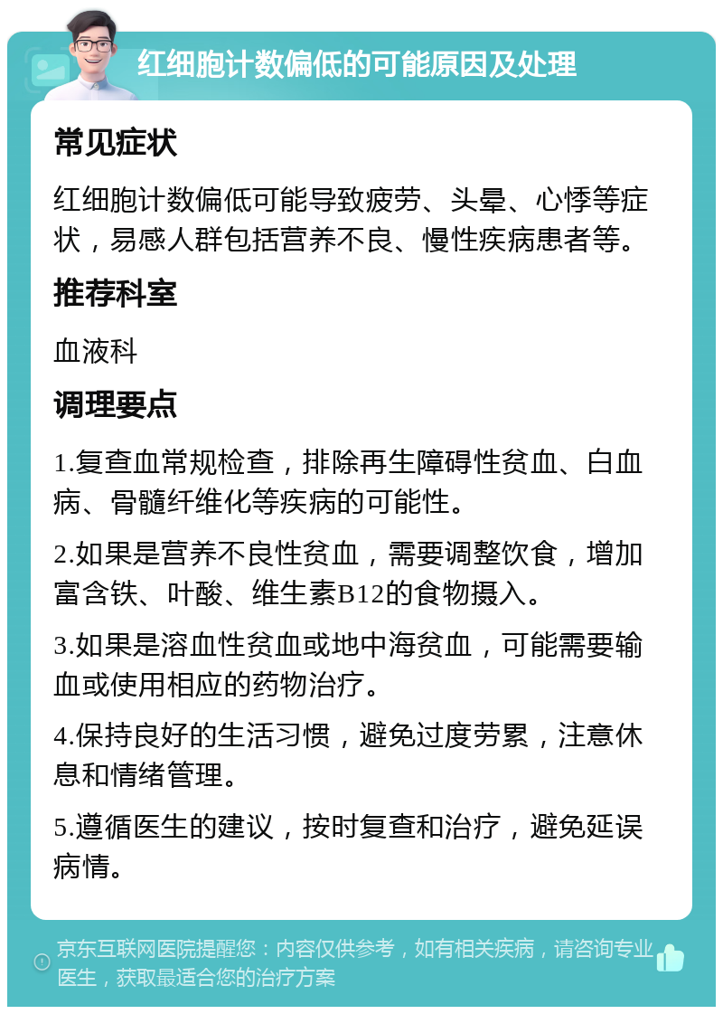 红细胞计数偏低的可能原因及处理 常见症状 红细胞计数偏低可能导致疲劳、头晕、心悸等症状，易感人群包括营养不良、慢性疾病患者等。 推荐科室 血液科 调理要点 1.复查血常规检查，排除再生障碍性贫血、白血病、骨髓纤维化等疾病的可能性。 2.如果是营养不良性贫血，需要调整饮食，增加富含铁、叶酸、维生素B12的食物摄入。 3.如果是溶血性贫血或地中海贫血，可能需要输血或使用相应的药物治疗。 4.保持良好的生活习惯，避免过度劳累，注意休息和情绪管理。 5.遵循医生的建议，按时复查和治疗，避免延误病情。