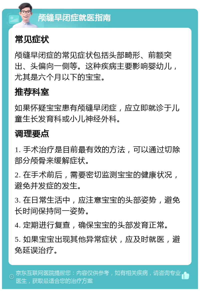 颅缝早闭症就医指南 常见症状 颅缝早闭症的常见症状包括头部畸形、前额突出、头偏向一侧等。这种疾病主要影响婴幼儿，尤其是六个月以下的宝宝。 推荐科室 如果怀疑宝宝患有颅缝早闭症，应立即就诊于儿童生长发育科或小儿神经外科。 调理要点 1. 手术治疗是目前最有效的方法，可以通过切除部分颅骨来缓解症状。 2. 在手术前后，需要密切监测宝宝的健康状况，避免并发症的发生。 3. 在日常生活中，应注意宝宝的头部姿势，避免长时间保持同一姿势。 4. 定期进行复查，确保宝宝的头部发育正常。 5. 如果宝宝出现其他异常症状，应及时就医，避免延误治疗。