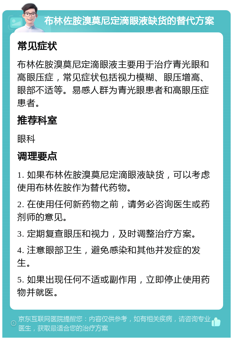 布林佐胺溴莫尼定滴眼液缺货的替代方案 常见症状 布林佐胺溴莫尼定滴眼液主要用于治疗青光眼和高眼压症，常见症状包括视力模糊、眼压增高、眼部不适等。易感人群为青光眼患者和高眼压症患者。 推荐科室 眼科 调理要点 1. 如果布林佐胺溴莫尼定滴眼液缺货，可以考虑使用布林佐胺作为替代药物。 2. 在使用任何新药物之前，请务必咨询医生或药剂师的意见。 3. 定期复查眼压和视力，及时调整治疗方案。 4. 注意眼部卫生，避免感染和其他并发症的发生。 5. 如果出现任何不适或副作用，立即停止使用药物并就医。