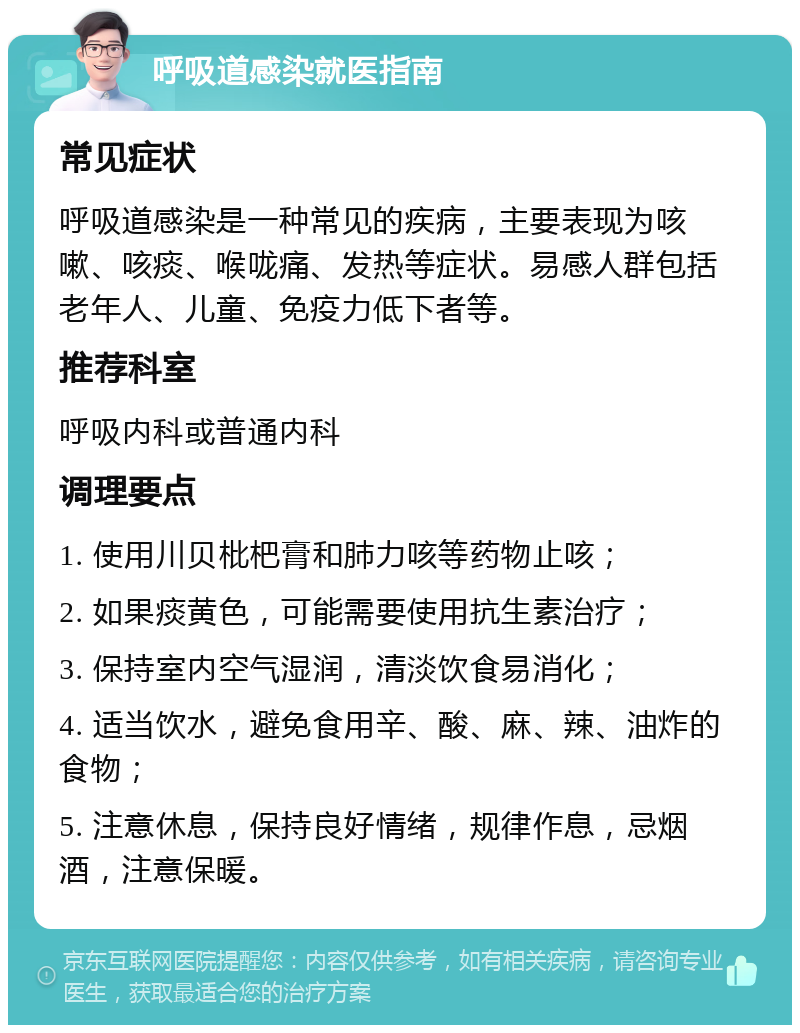 呼吸道感染就医指南 常见症状 呼吸道感染是一种常见的疾病，主要表现为咳嗽、咳痰、喉咙痛、发热等症状。易感人群包括老年人、儿童、免疫力低下者等。 推荐科室 呼吸内科或普通内科 调理要点 1. 使用川贝枇杷膏和肺力咳等药物止咳； 2. 如果痰黄色，可能需要使用抗生素治疗； 3. 保持室内空气湿润，清淡饮食易消化； 4. 适当饮水，避免食用辛、酸、麻、辣、油炸的食物； 5. 注意休息，保持良好情绪，规律作息，忌烟酒，注意保暖。