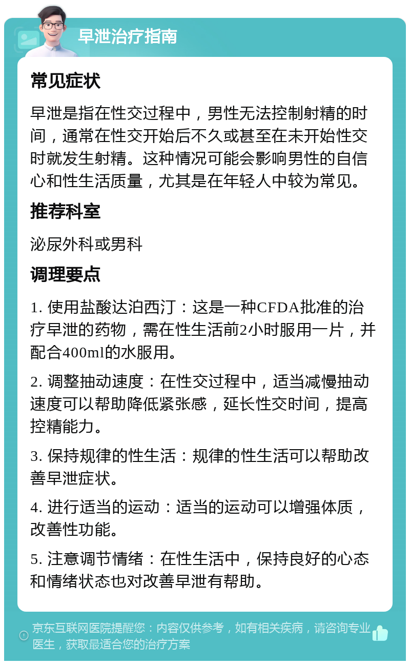 早泄治疗指南 常见症状 早泄是指在性交过程中，男性无法控制射精的时间，通常在性交开始后不久或甚至在未开始性交时就发生射精。这种情况可能会影响男性的自信心和性生活质量，尤其是在年轻人中较为常见。 推荐科室 泌尿外科或男科 调理要点 1. 使用盐酸达泊西汀：这是一种CFDA批准的治疗早泄的药物，需在性生活前2小时服用一片，并配合400ml的水服用。 2. 调整抽动速度：在性交过程中，适当减慢抽动速度可以帮助降低紧张感，延长性交时间，提高控精能力。 3. 保持规律的性生活：规律的性生活可以帮助改善早泄症状。 4. 进行适当的运动：适当的运动可以增强体质，改善性功能。 5. 注意调节情绪：在性生活中，保持良好的心态和情绪状态也对改善早泄有帮助。