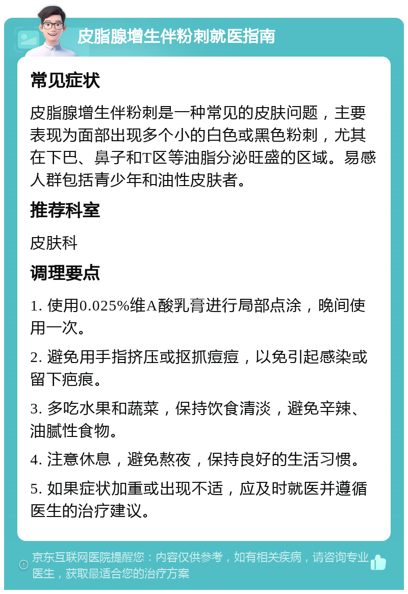 皮脂腺增生伴粉刺就医指南 常见症状 皮脂腺增生伴粉刺是一种常见的皮肤问题，主要表现为面部出现多个小的白色或黑色粉刺，尤其在下巴、鼻子和T区等油脂分泌旺盛的区域。易感人群包括青少年和油性皮肤者。 推荐科室 皮肤科 调理要点 1. 使用0.025%维A酸乳膏进行局部点涂，晚间使用一次。 2. 避免用手指挤压或抠抓痘痘，以免引起感染或留下疤痕。 3. 多吃水果和蔬菜，保持饮食清淡，避免辛辣、油腻性食物。 4. 注意休息，避免熬夜，保持良好的生活习惯。 5. 如果症状加重或出现不适，应及时就医并遵循医生的治疗建议。