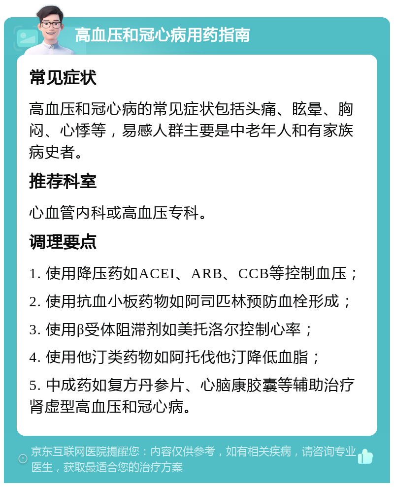 高血压和冠心病用药指南 常见症状 高血压和冠心病的常见症状包括头痛、眩晕、胸闷、心悸等，易感人群主要是中老年人和有家族病史者。 推荐科室 心血管内科或高血压专科。 调理要点 1. 使用降压药如ACEI、ARB、CCB等控制血压； 2. 使用抗血小板药物如阿司匹林预防血栓形成； 3. 使用β受体阻滞剂如美托洛尔控制心率； 4. 使用他汀类药物如阿托伐他汀降低血脂； 5. 中成药如复方丹参片、心脑康胶囊等辅助治疗肾虚型高血压和冠心病。