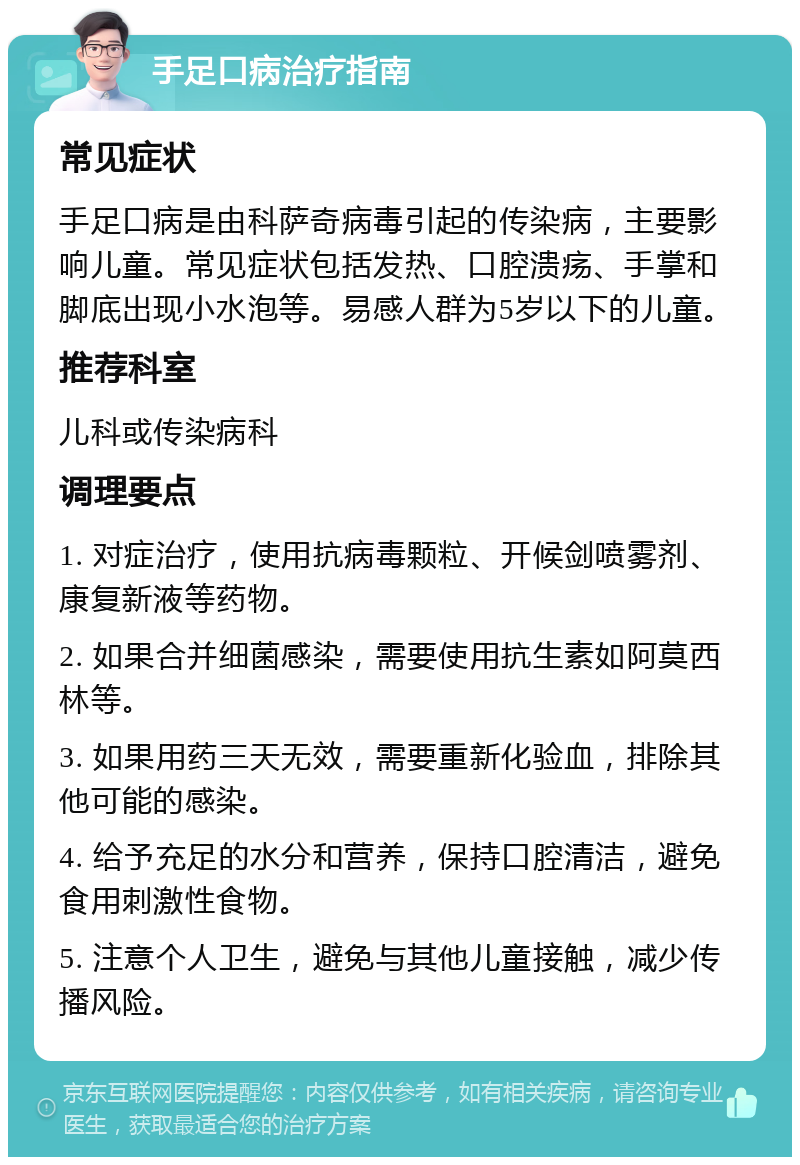 手足口病治疗指南 常见症状 手足口病是由科萨奇病毒引起的传染病，主要影响儿童。常见症状包括发热、口腔溃疡、手掌和脚底出现小水泡等。易感人群为5岁以下的儿童。 推荐科室 儿科或传染病科 调理要点 1. 对症治疗，使用抗病毒颗粒、开候剑喷雾剂、康复新液等药物。 2. 如果合并细菌感染，需要使用抗生素如阿莫西林等。 3. 如果用药三天无效，需要重新化验血，排除其他可能的感染。 4. 给予充足的水分和营养，保持口腔清洁，避免食用刺激性食物。 5. 注意个人卫生，避免与其他儿童接触，减少传播风险。