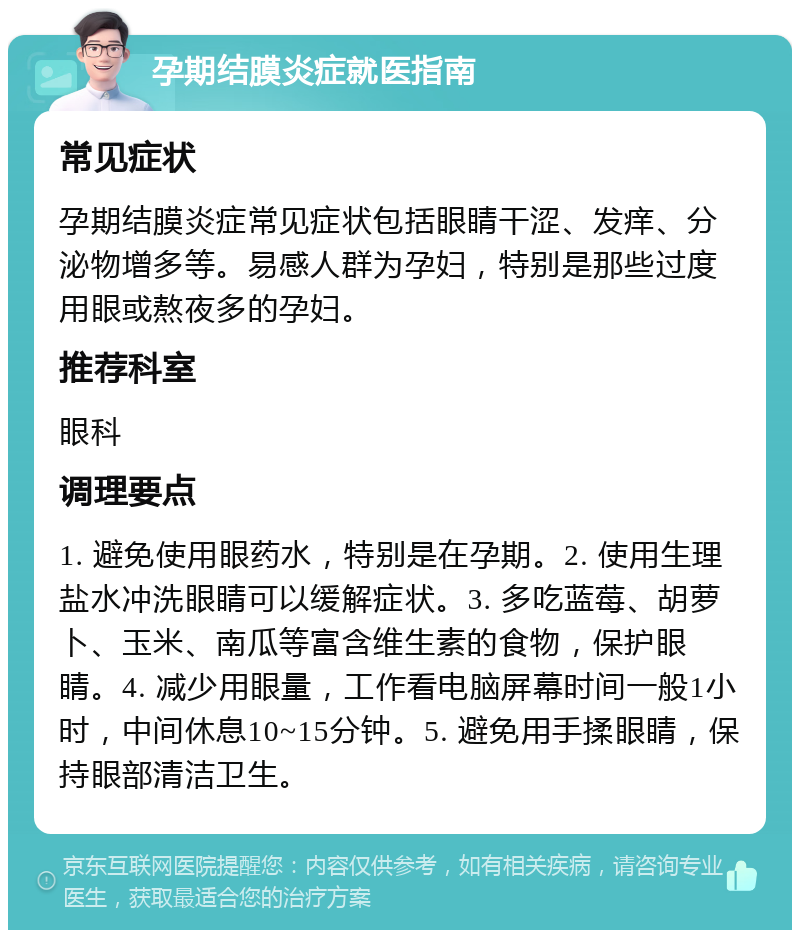 孕期结膜炎症就医指南 常见症状 孕期结膜炎症常见症状包括眼睛干涩、发痒、分泌物增多等。易感人群为孕妇，特别是那些过度用眼或熬夜多的孕妇。 推荐科室 眼科 调理要点 1. 避免使用眼药水，特别是在孕期。2. 使用生理盐水冲洗眼睛可以缓解症状。3. 多吃蓝莓、胡萝卜、玉米、南瓜等富含维生素的食物，保护眼睛。4. 减少用眼量，工作看电脑屏幕时间一般1小时，中间休息10~15分钟。5. 避免用手揉眼睛，保持眼部清洁卫生。