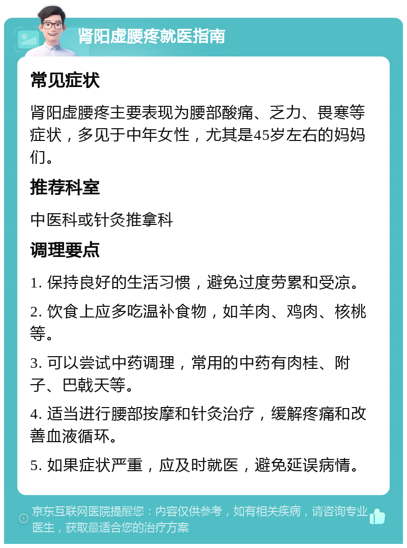 肾阳虚腰疼就医指南 常见症状 肾阳虚腰疼主要表现为腰部酸痛、乏力、畏寒等症状，多见于中年女性，尤其是45岁左右的妈妈们。 推荐科室 中医科或针灸推拿科 调理要点 1. 保持良好的生活习惯，避免过度劳累和受凉。 2. 饮食上应多吃温补食物，如羊肉、鸡肉、核桃等。 3. 可以尝试中药调理，常用的中药有肉桂、附子、巴戟天等。 4. 适当进行腰部按摩和针灸治疗，缓解疼痛和改善血液循环。 5. 如果症状严重，应及时就医，避免延误病情。